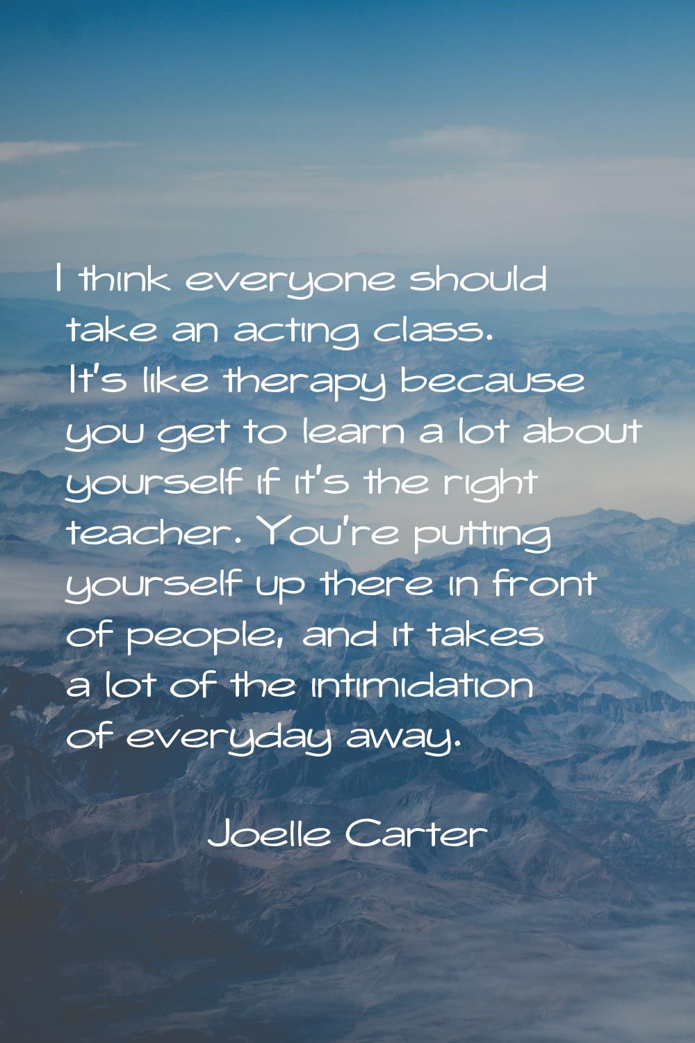 I think everyone should take an acting class. It's like therapy because you get to learn a lot abou