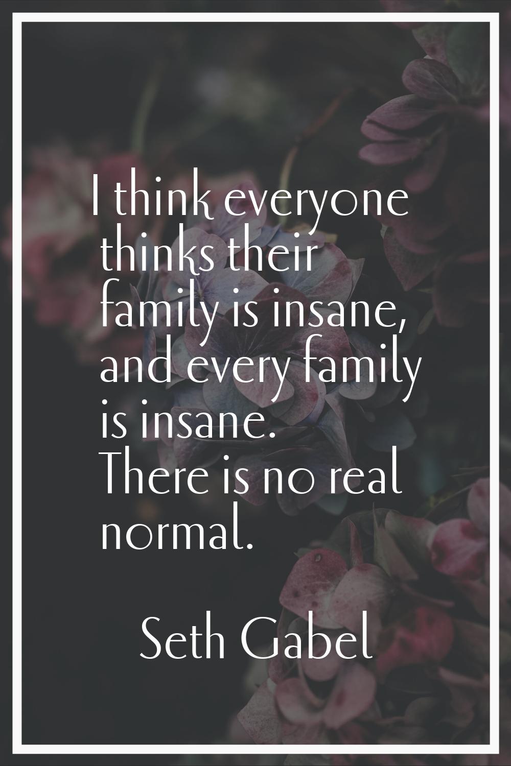 I think everyone thinks their family is insane, and every family is insane. There is no real normal