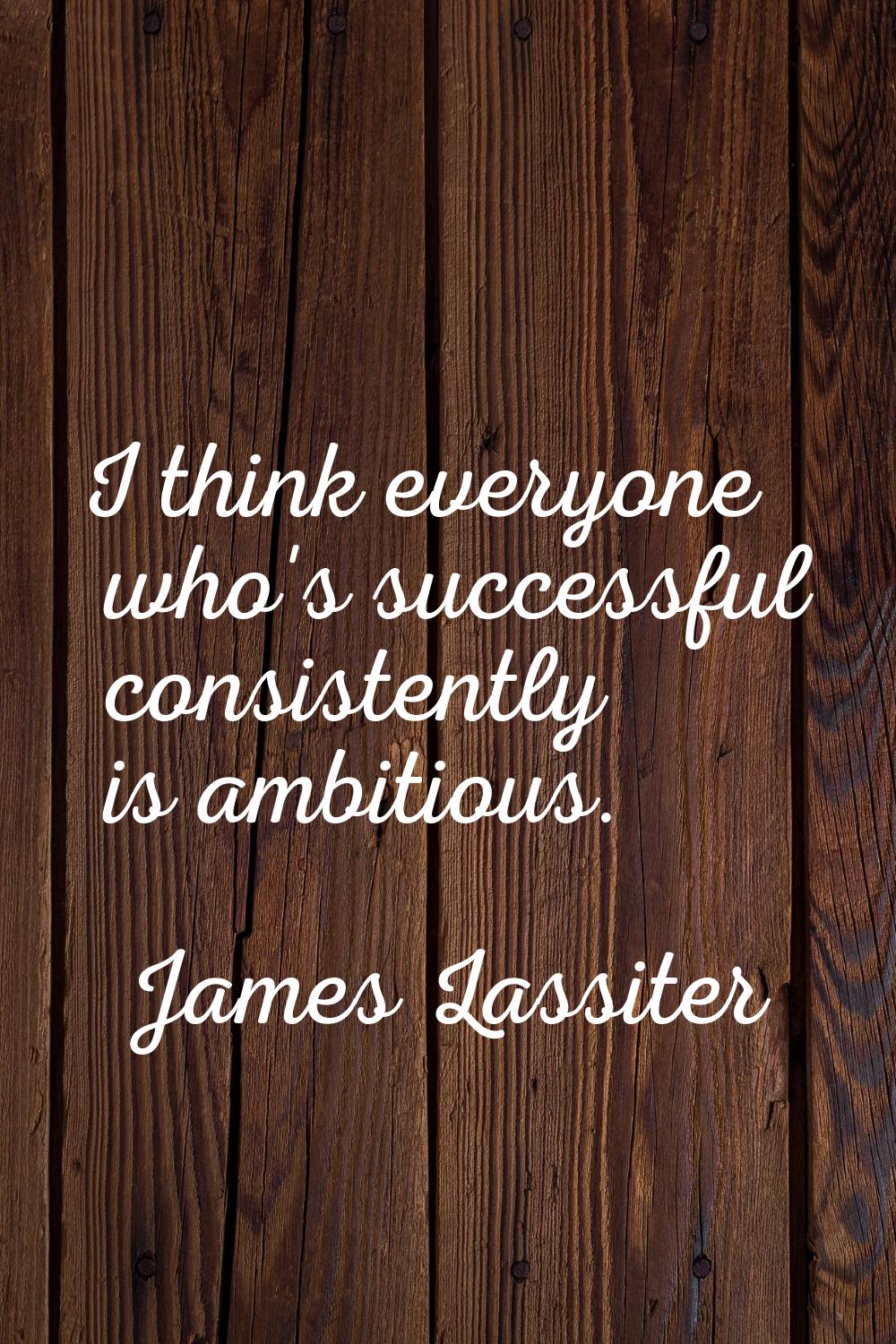 I think everyone who's successful consistently is ambitious.