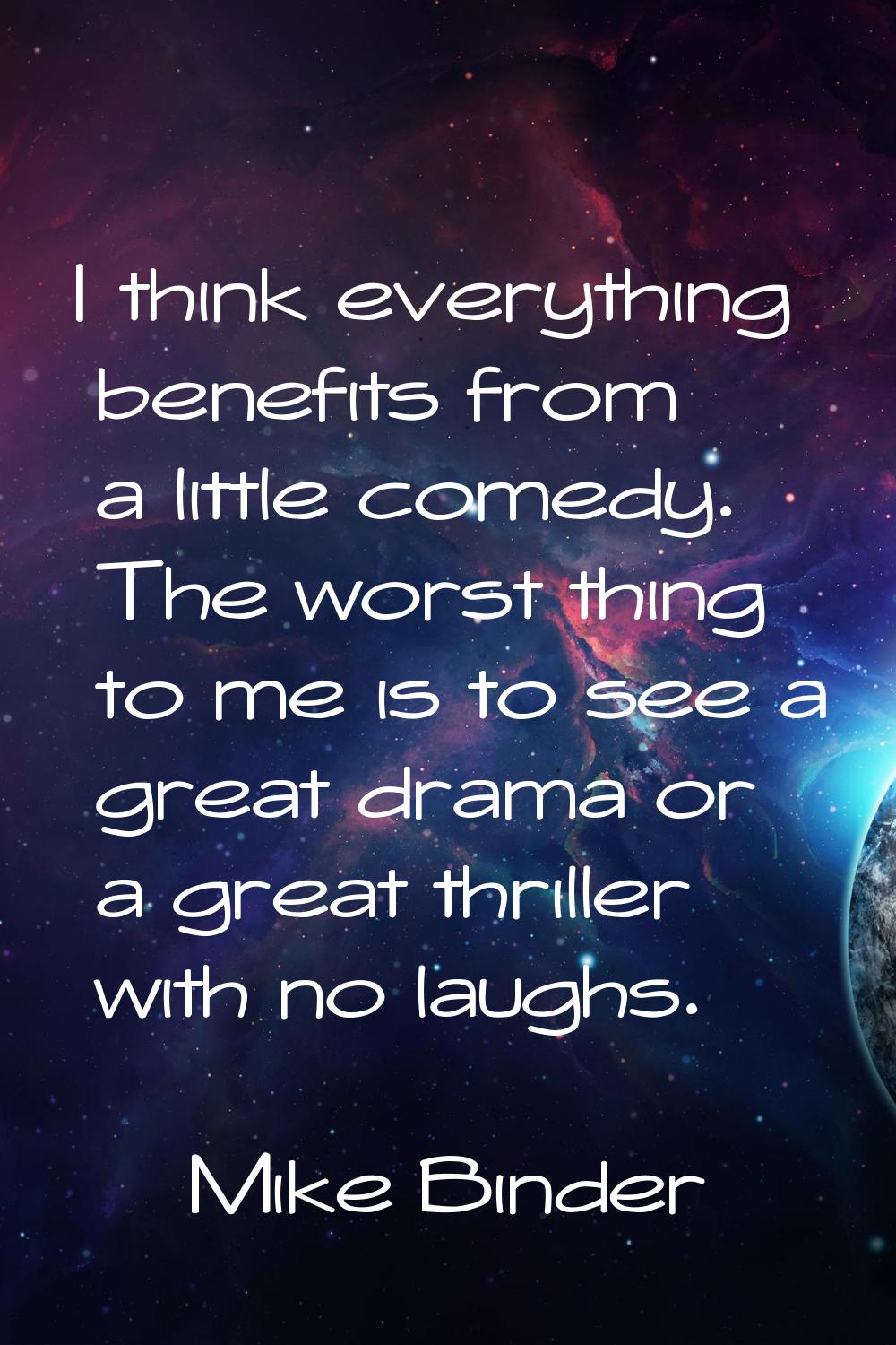 I think everything benefits from a little comedy. The worst thing to me is to see a great drama or 