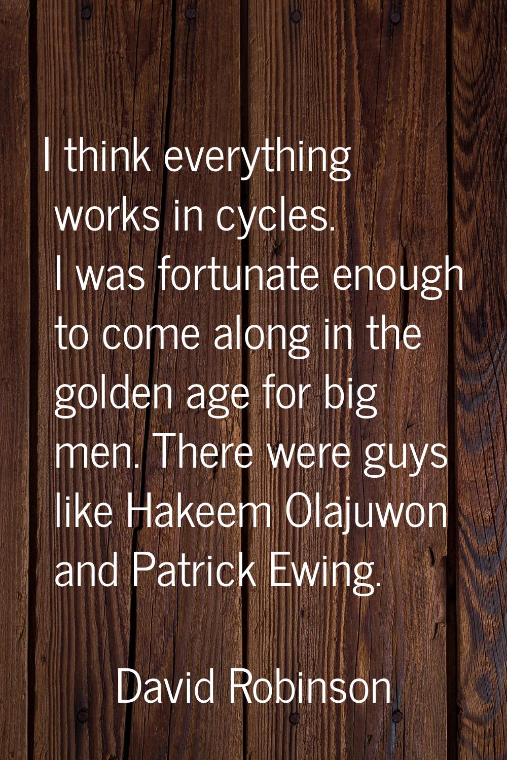 I think everything works in cycles. I was fortunate enough to come along in the golden age for big 