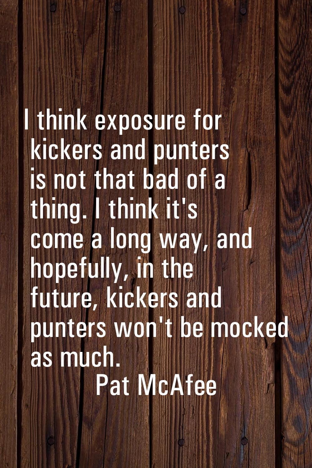 I think exposure for kickers and punters is not that bad of a thing. I think it's come a long way, 