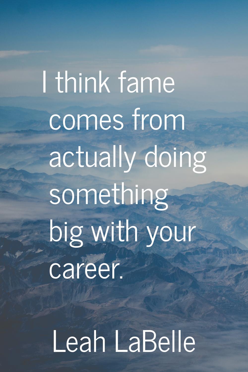 I think fame comes from actually doing something big with your career.