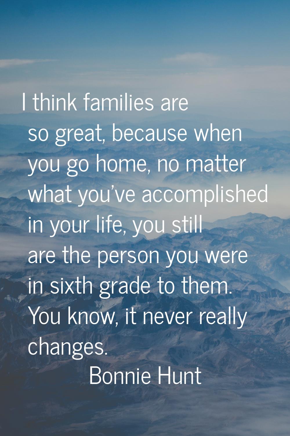 I think families are so great, because when you go home, no matter what you've accomplished in your
