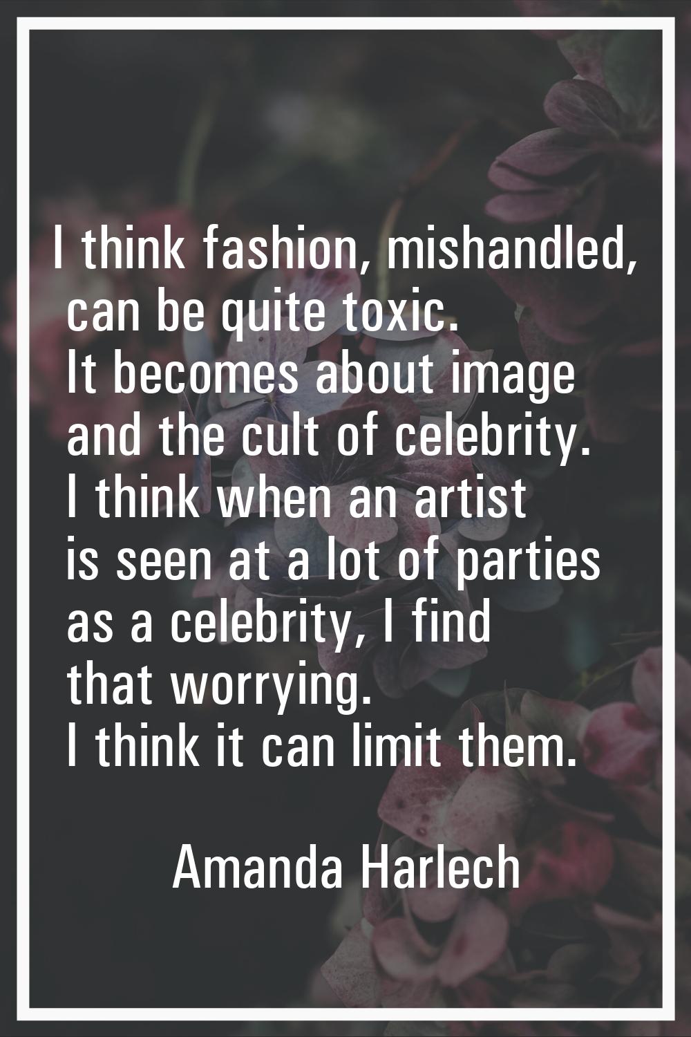 I think fashion, mishandled, can be quite toxic. It becomes about image and the cult of celebrity. 