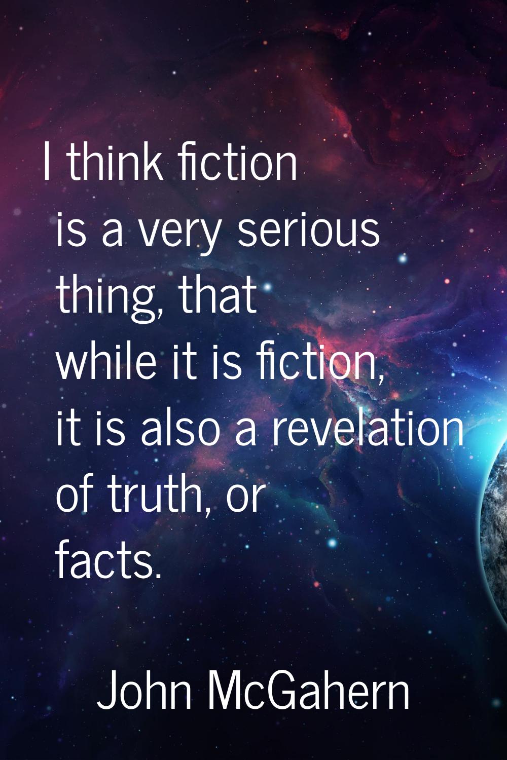 I think fiction is a very serious thing, that while it is fiction, it is also a revelation of truth
