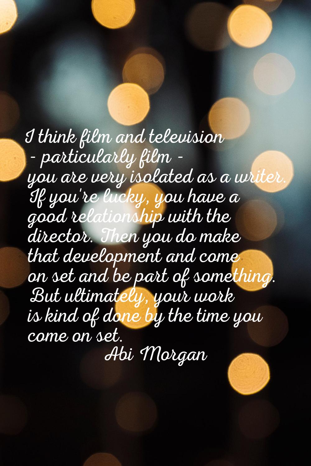 I think film and television - particularly film - you are very isolated as a writer. If you're luck