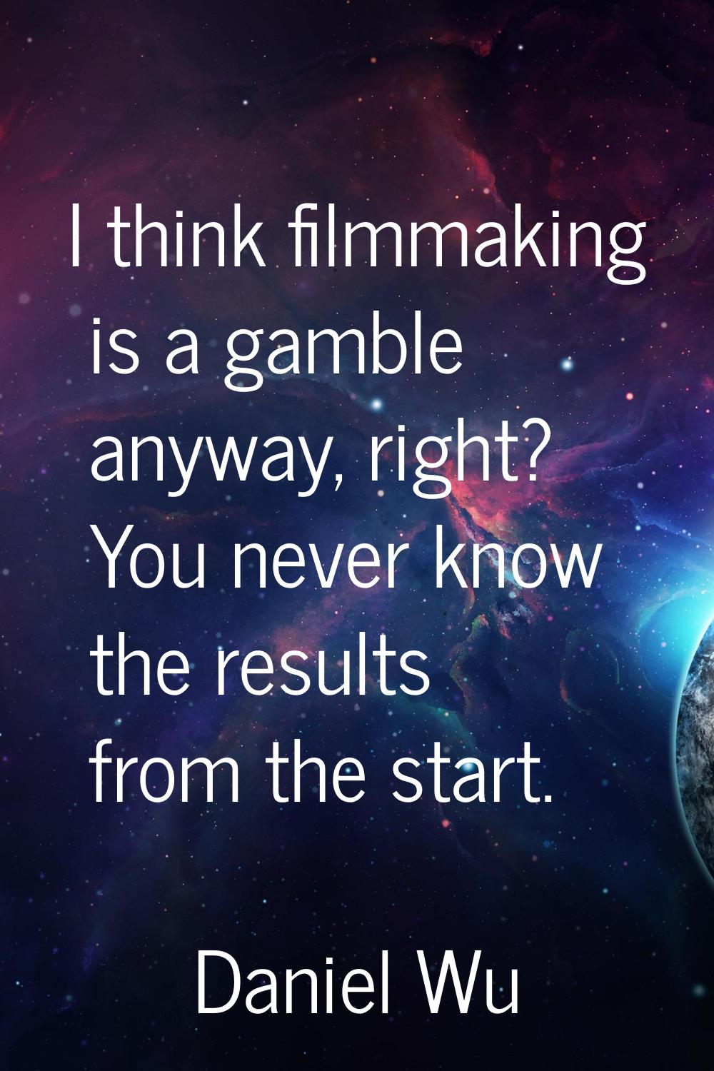 I think filmmaking is a gamble anyway, right? You never know the results from the start.