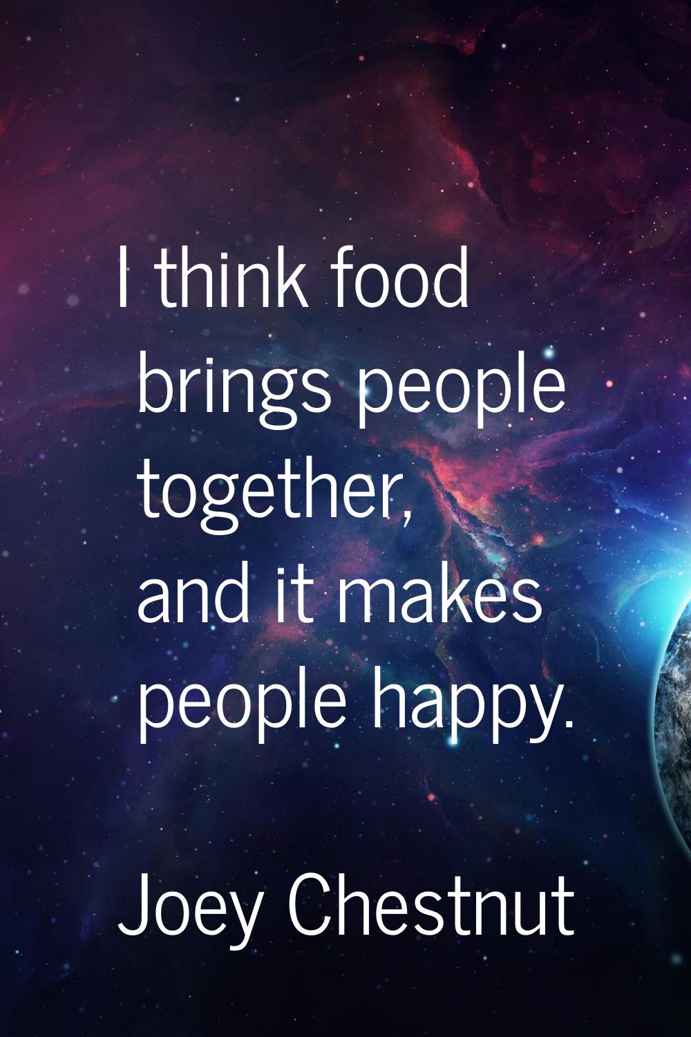 I think food brings people together, and it makes people happy.