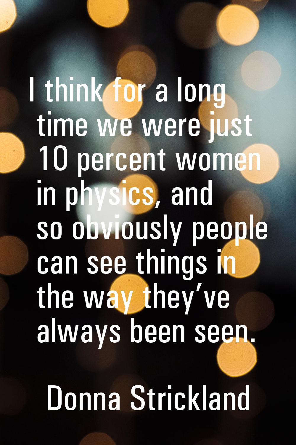 I think for a long time we were just 10 percent women in physics, and so obviously people can see t