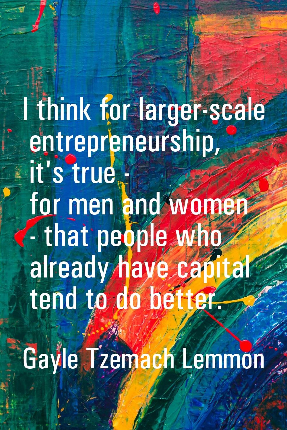 I think for larger-scale entrepreneurship, it's true - for men and women - that people who already 