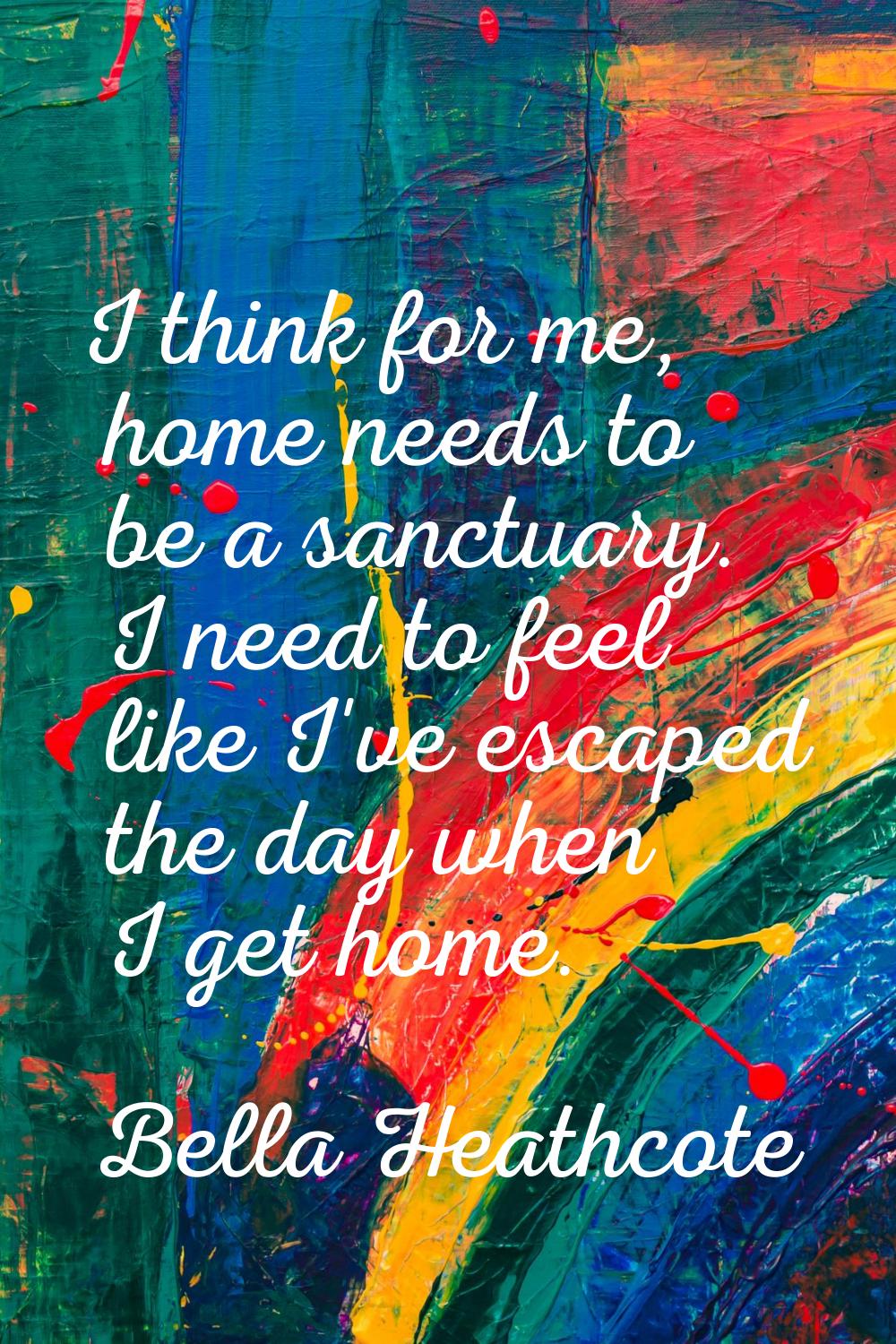 I think for me, home needs to be a sanctuary. I need to feel like I've escaped the day when I get h