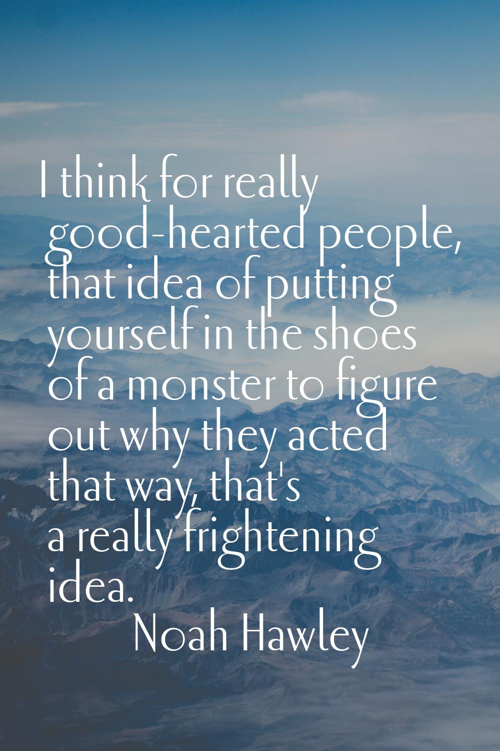 I think for really good-hearted people, that idea of putting yourself in the shoes of a monster to 