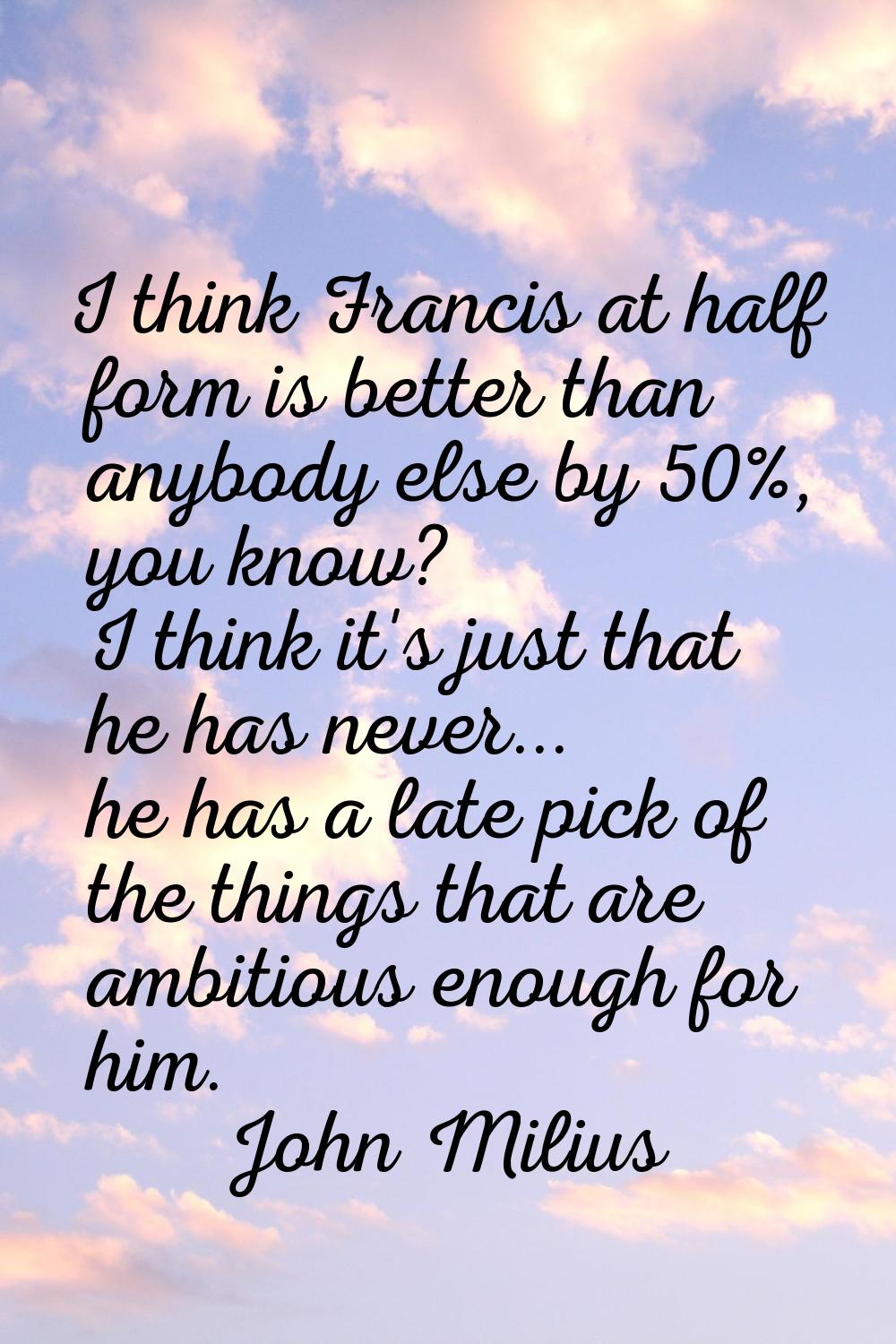 I think Francis at half form is better than anybody else by 50%, you know? I think it's just that h