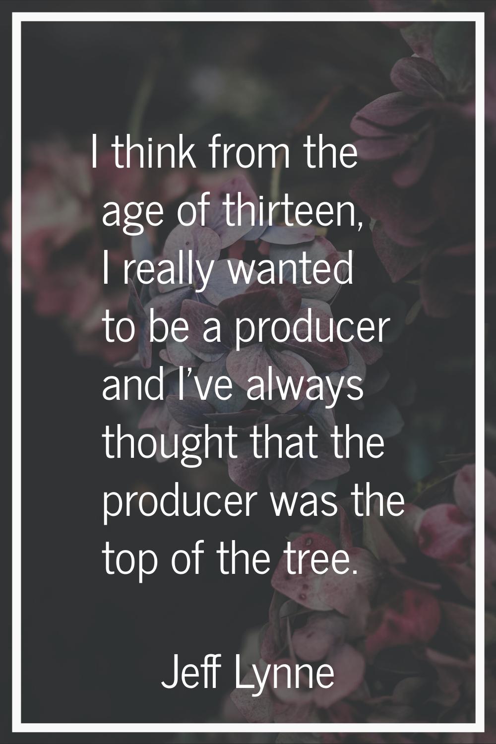 I think from the age of thirteen, I really wanted to be a producer and I've always thought that the