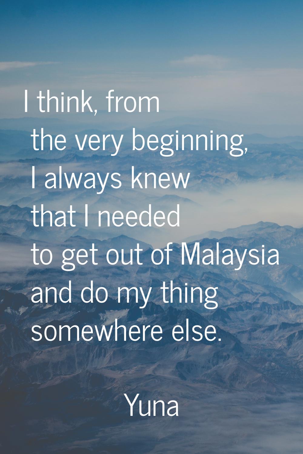I think, from the very beginning, I always knew that I needed to get out of Malaysia and do my thin