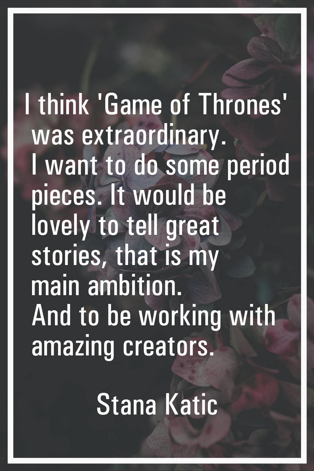 I think 'Game of Thrones' was extraordinary. I want to do some period pieces. It would be lovely to