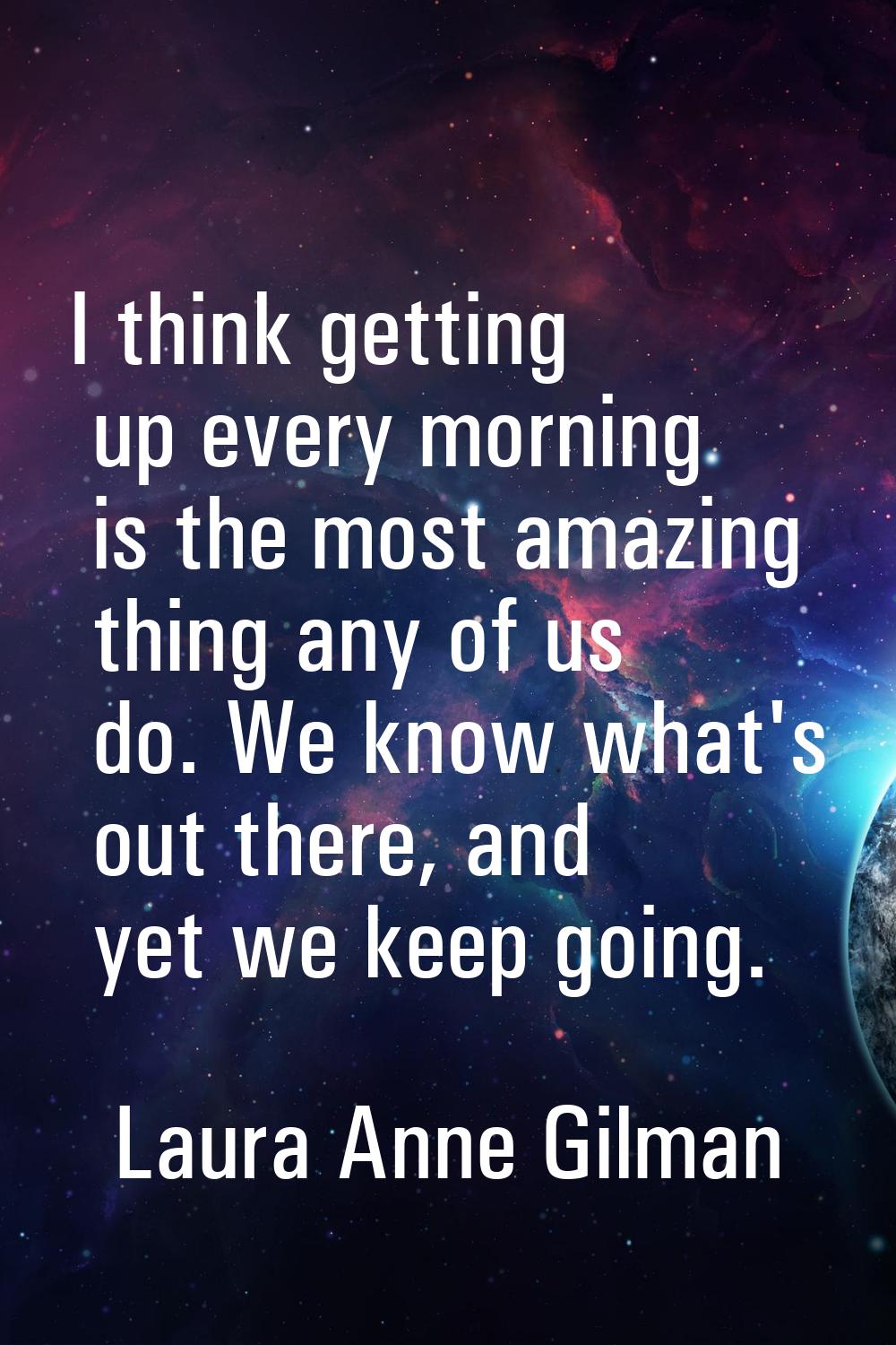 I think getting up every morning is the most amazing thing any of us do. We know what's out there, 