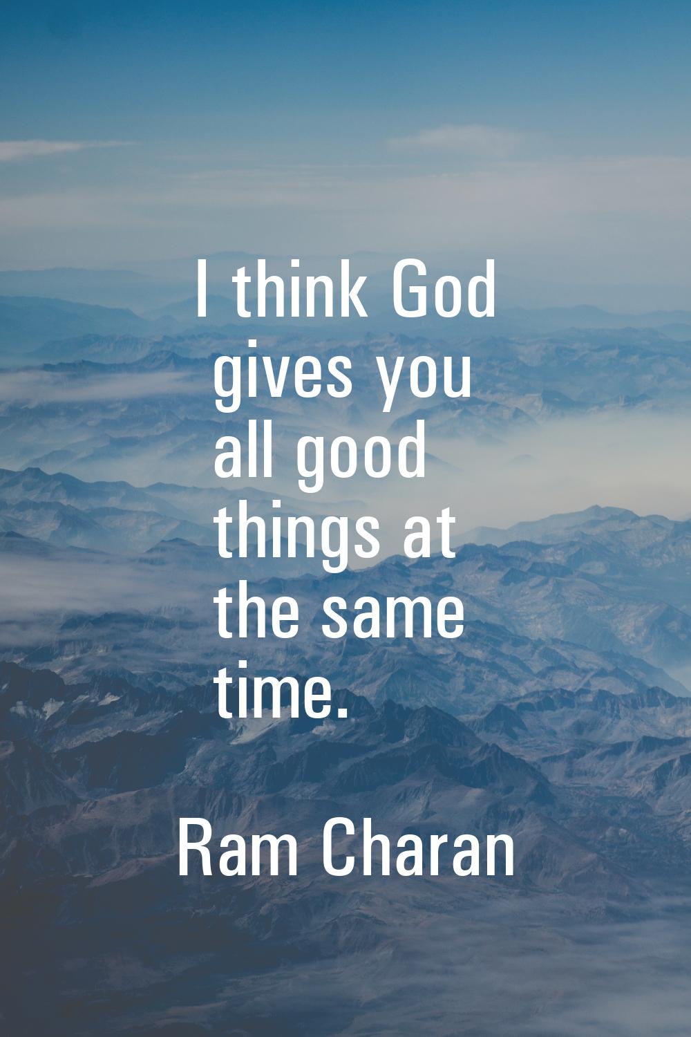 I think God gives you all good things at the same time.