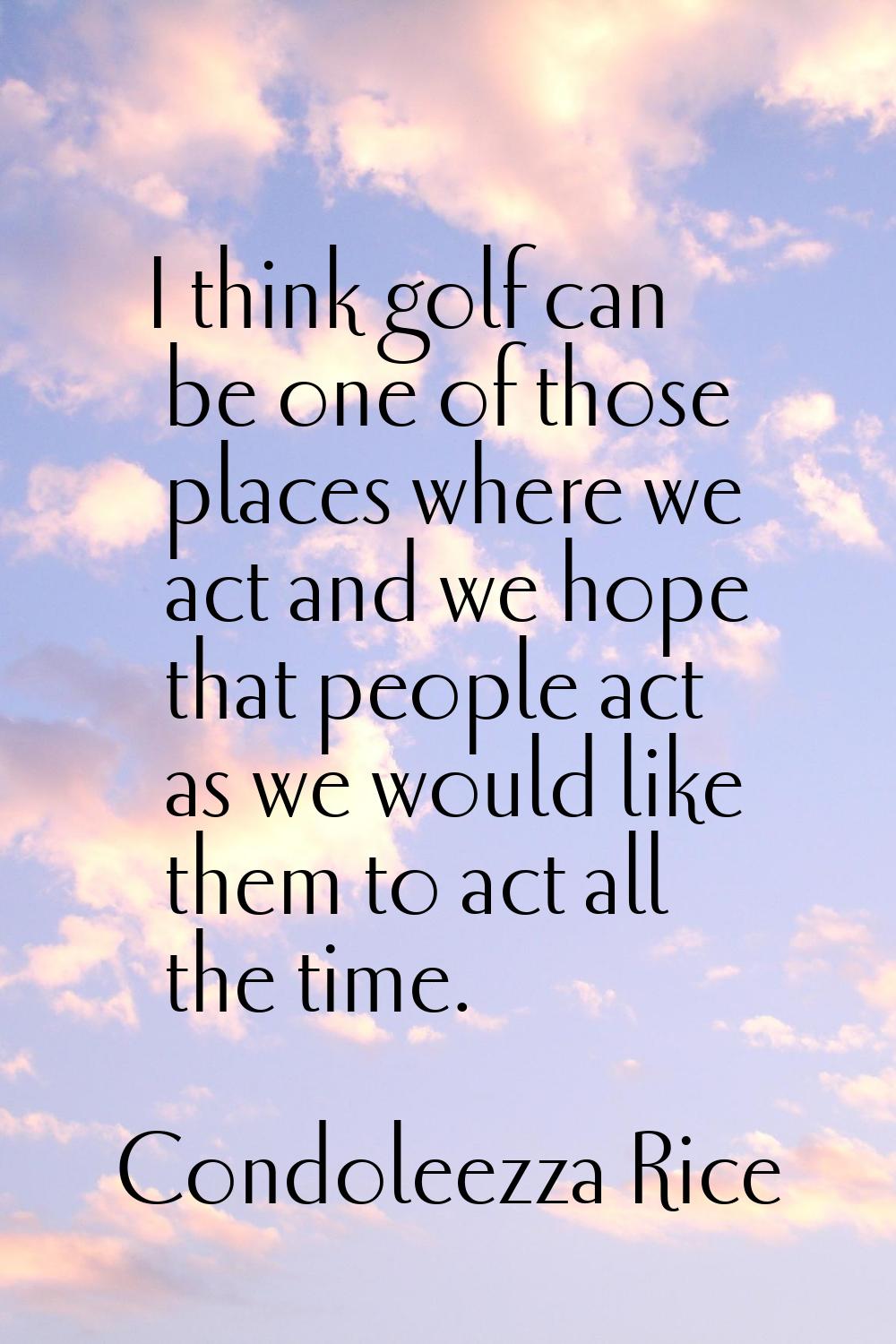 I think golf can be one of those places where we act and we hope that people act as we would like t
