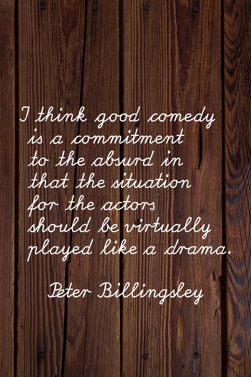 I think good comedy is a commitment to the absurd in that the situation for the actors should be vi
