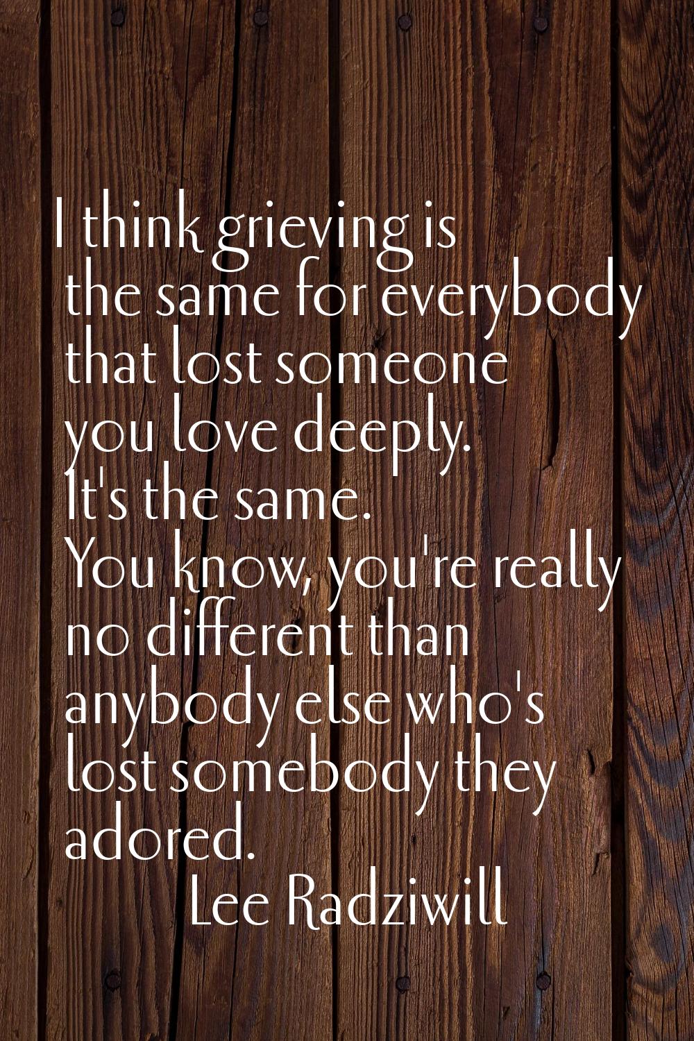 I think grieving is the same for everybody that lost someone you love deeply. It's the same. You kn