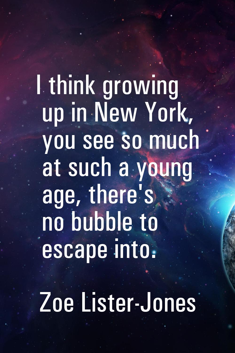 I think growing up in New York, you see so much at such a young age, there's no bubble to escape in