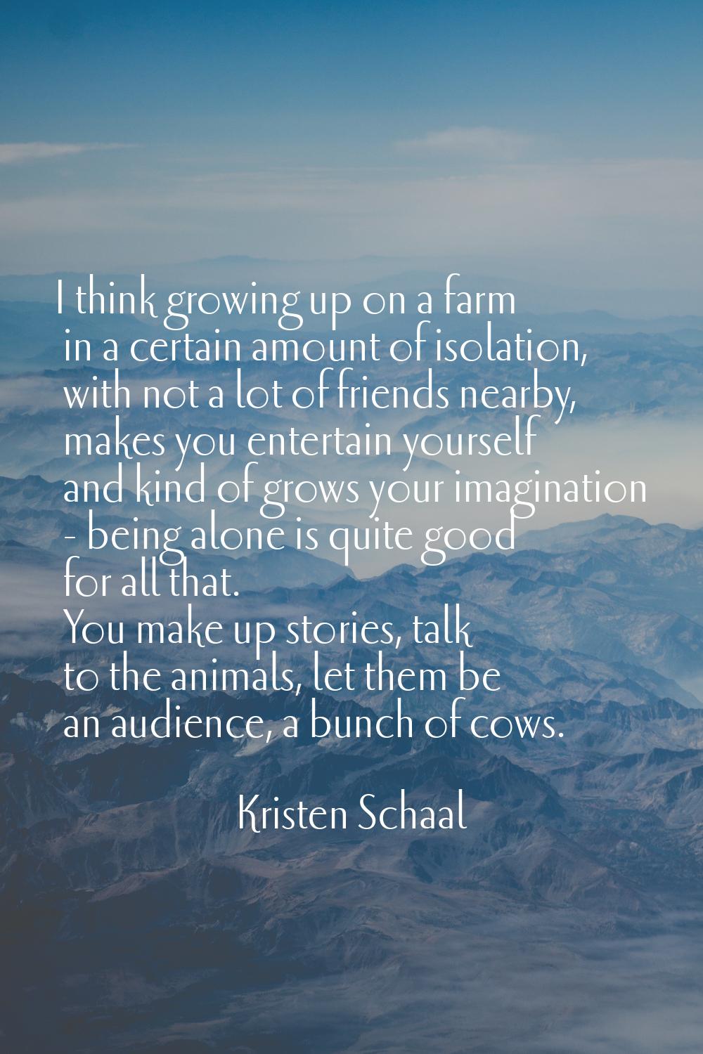 I think growing up on a farm in a certain amount of isolation, with not a lot of friends nearby, ma