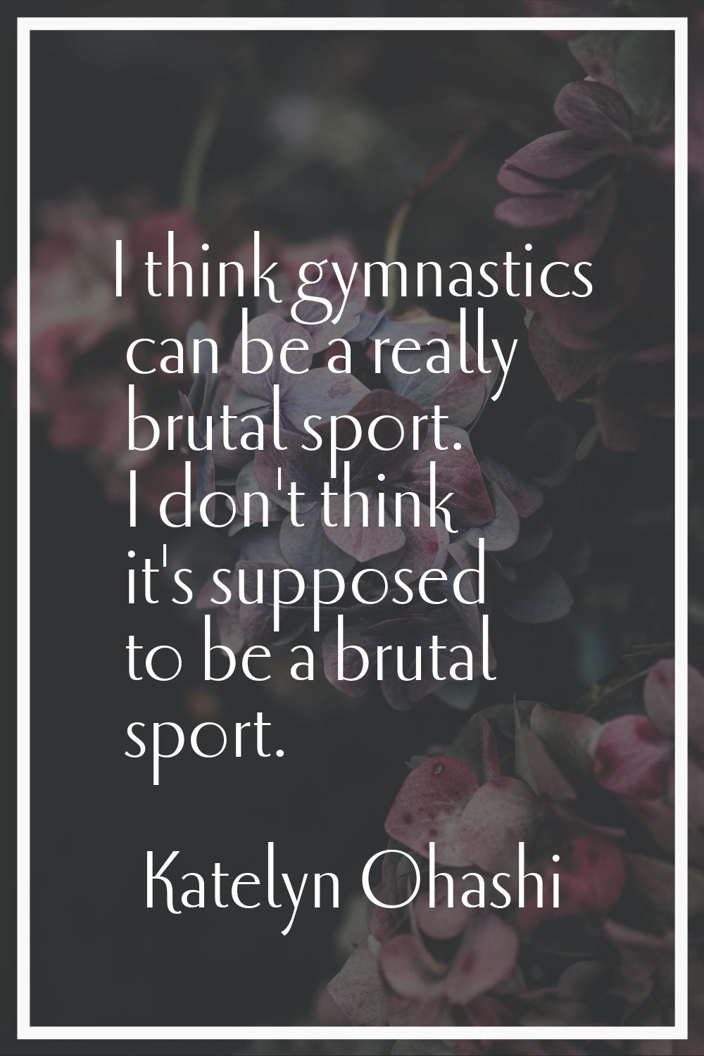 I think gymnastics can be a really brutal sport. I don't think it's supposed to be a brutal sport.