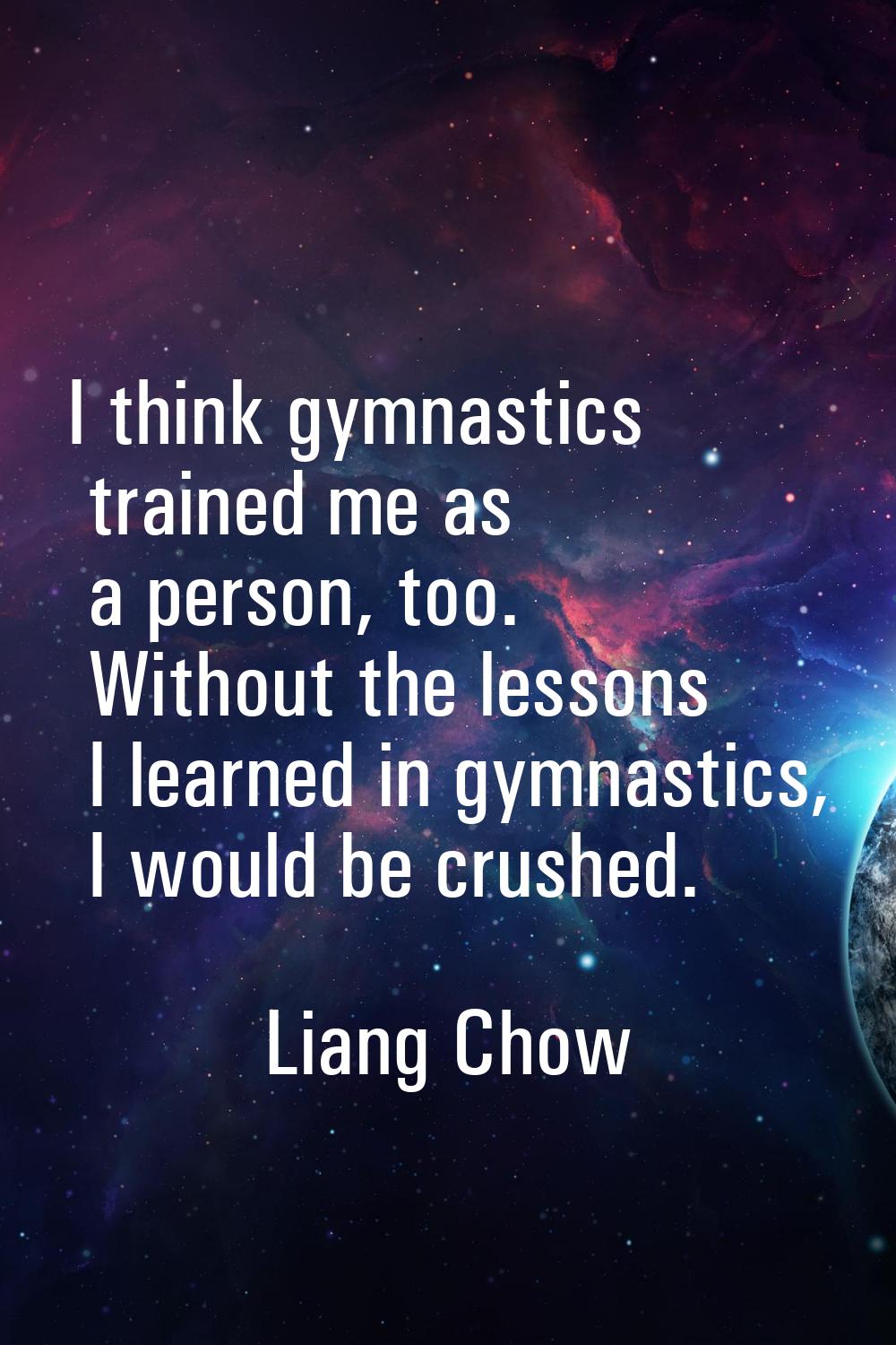 I think gymnastics trained me as a person, too. Without the lessons I learned in gymnastics, I woul