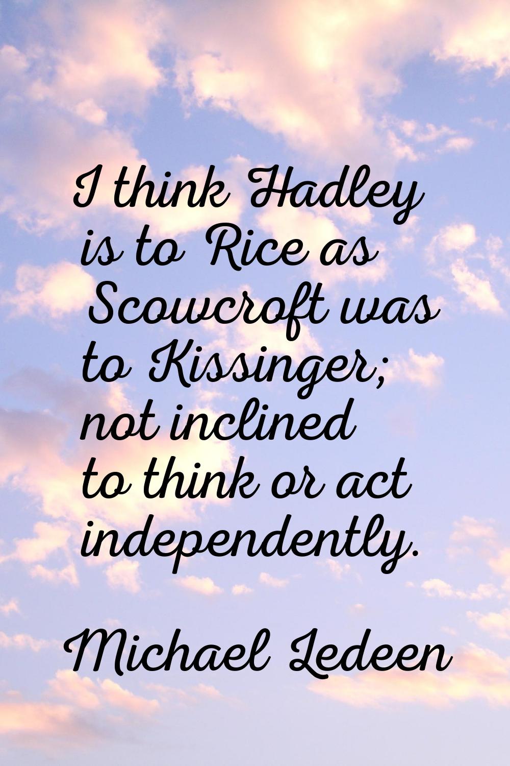 I think Hadley is to Rice as Scowcroft was to Kissinger; not inclined to think or act independently
