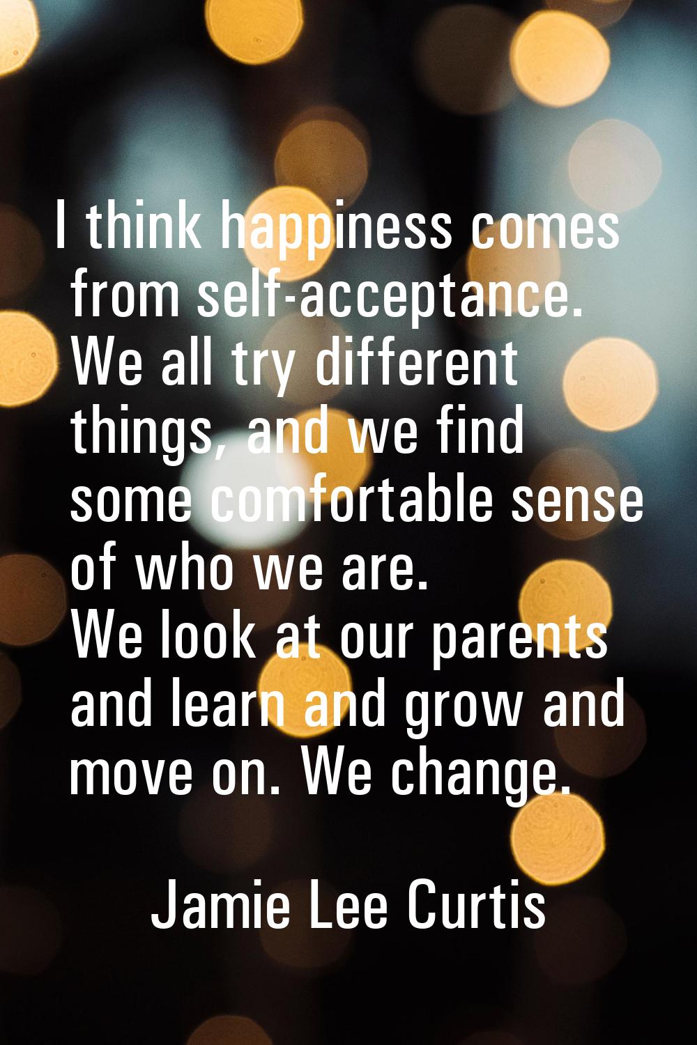 I think happiness comes from self-acceptance. We all try different things, and we find some comfort
