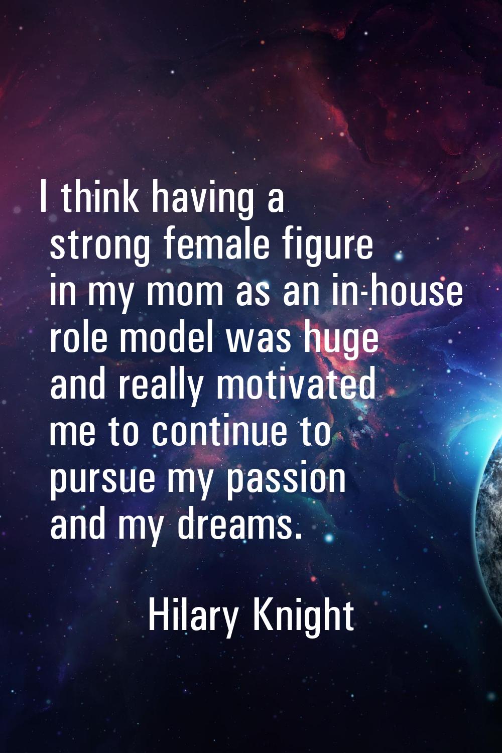I think having a strong female figure in my mom as an in-house role model was huge and really motiv