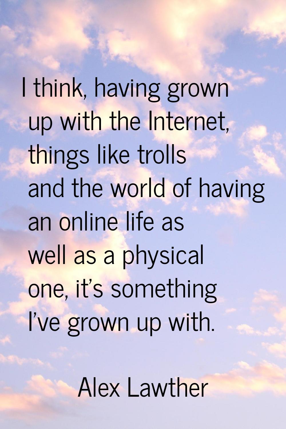 I think, having grown up with the Internet, things like trolls and the world of having an online li