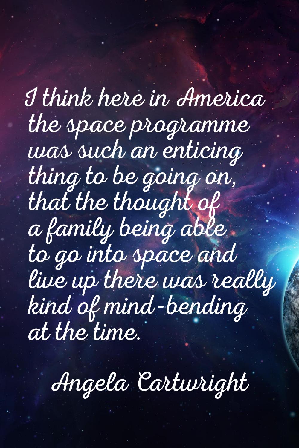 I think here in America the space programme was such an enticing thing to be going on, that the tho