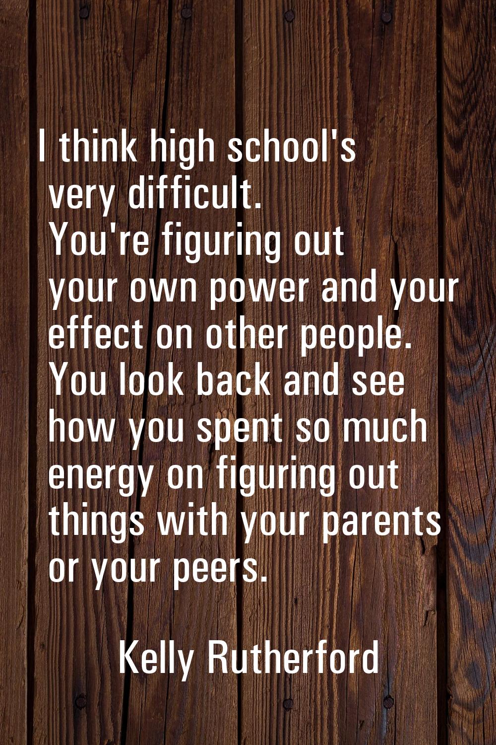 I think high school's very difficult. You're figuring out your own power and your effect on other p