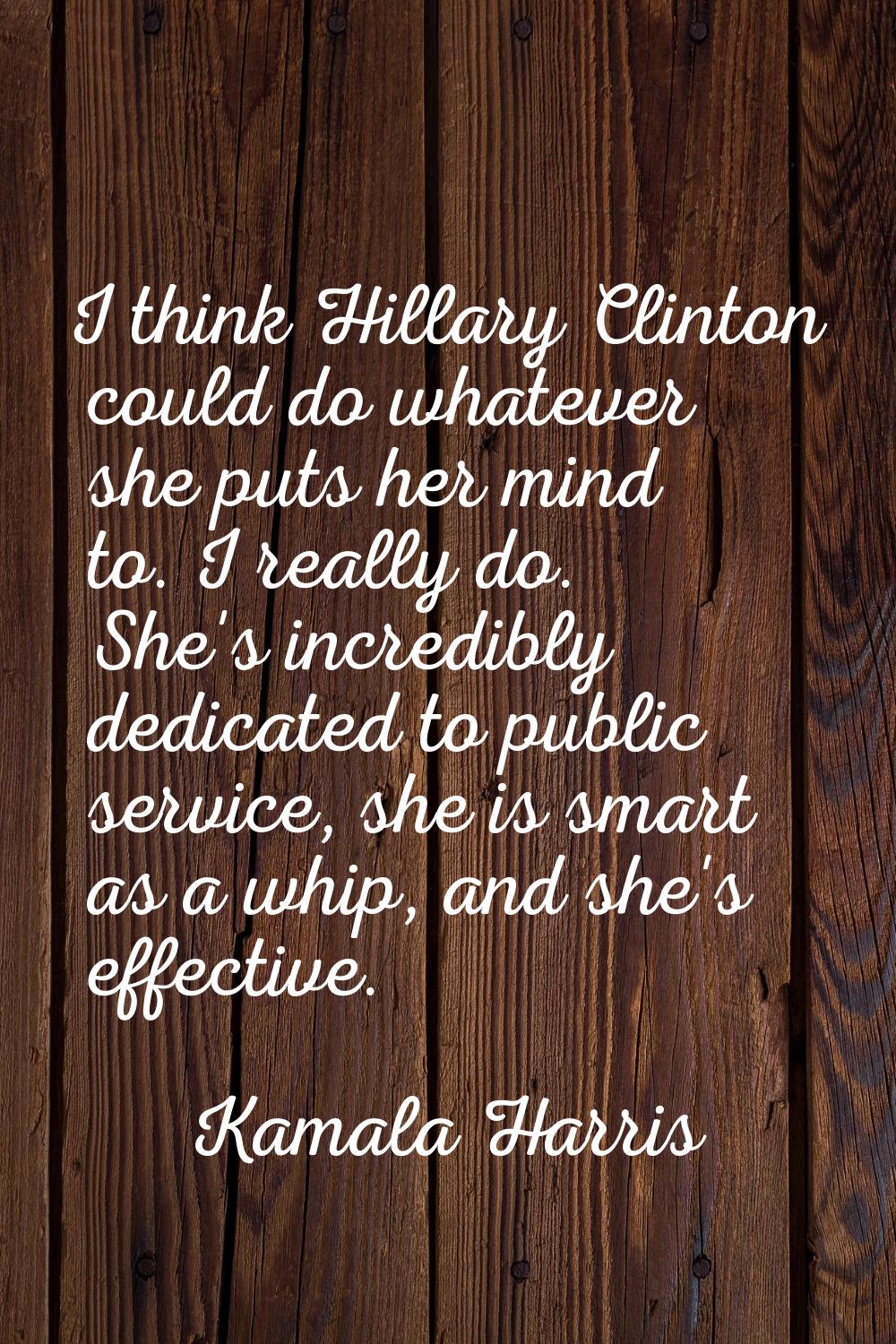 I think Hillary Clinton could do whatever she puts her mind to. I really do. She's incredibly dedic