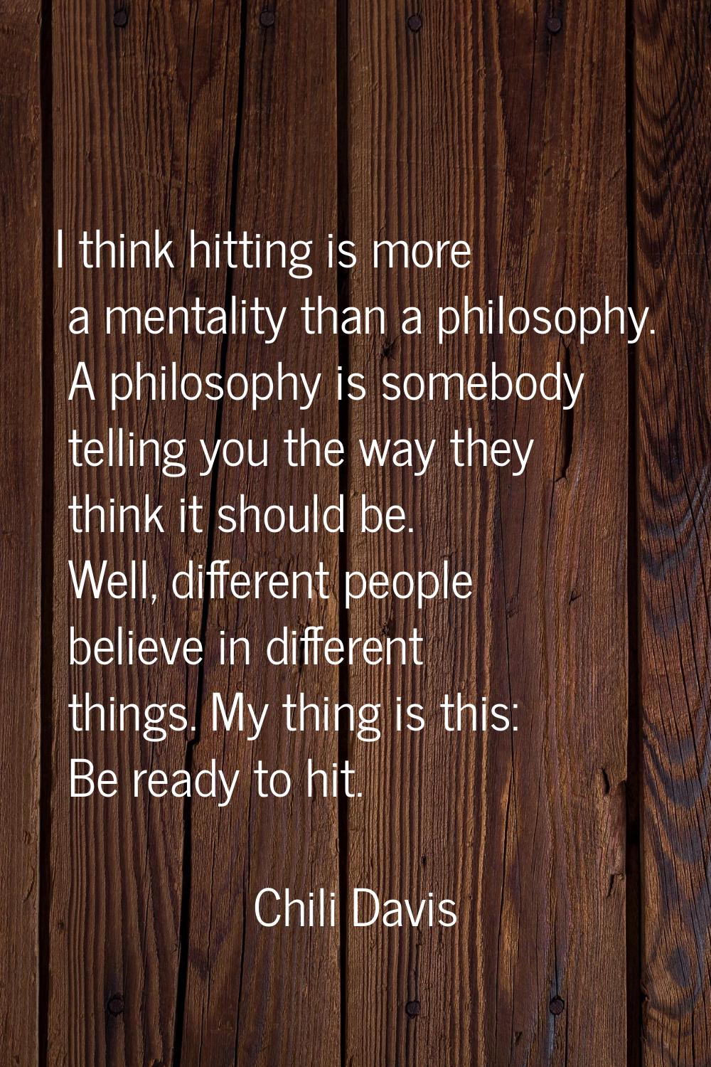 I think hitting is more a mentality than a philosophy. A philosophy is somebody telling you the way