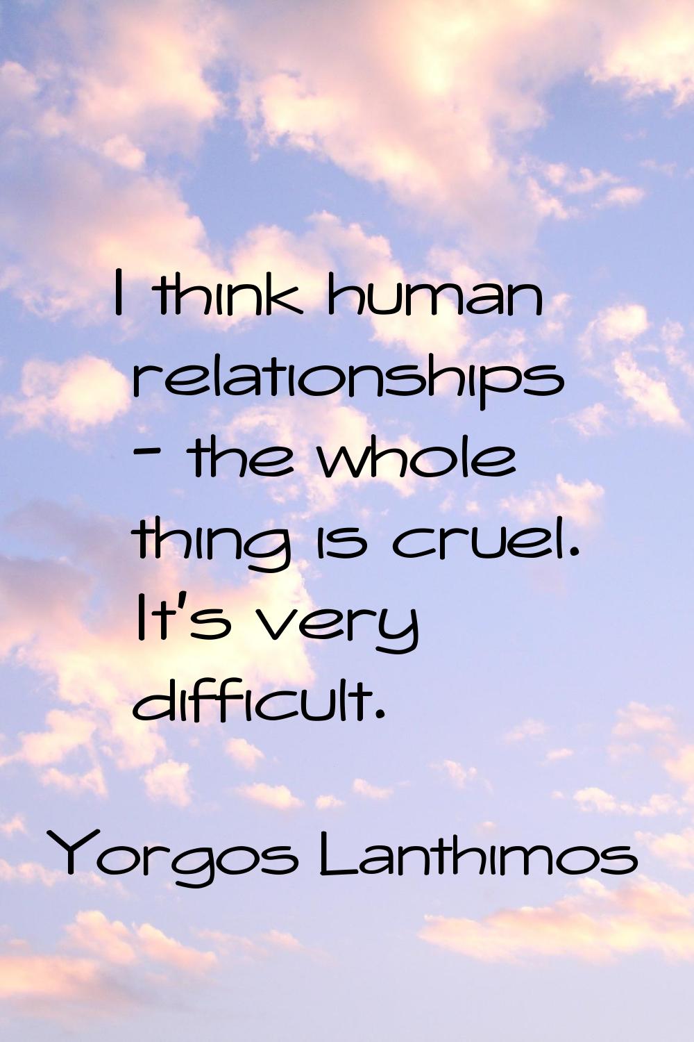 I think human relationships - the whole thing is cruel. It's very difficult.