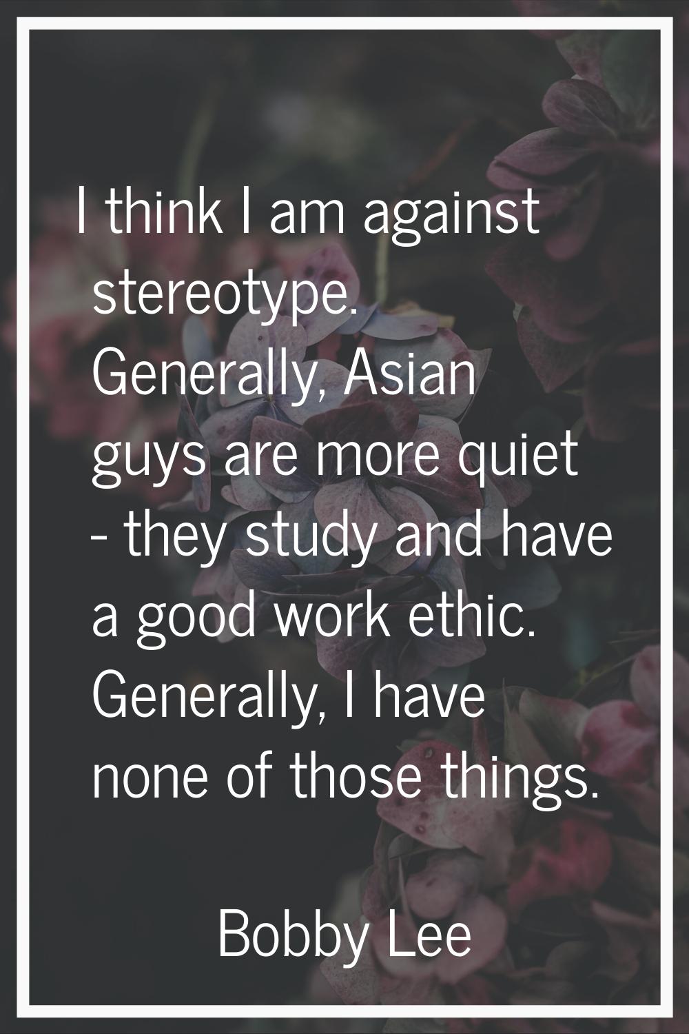 I think I am against stereotype. Generally, Asian guys are more quiet - they study and have a good 