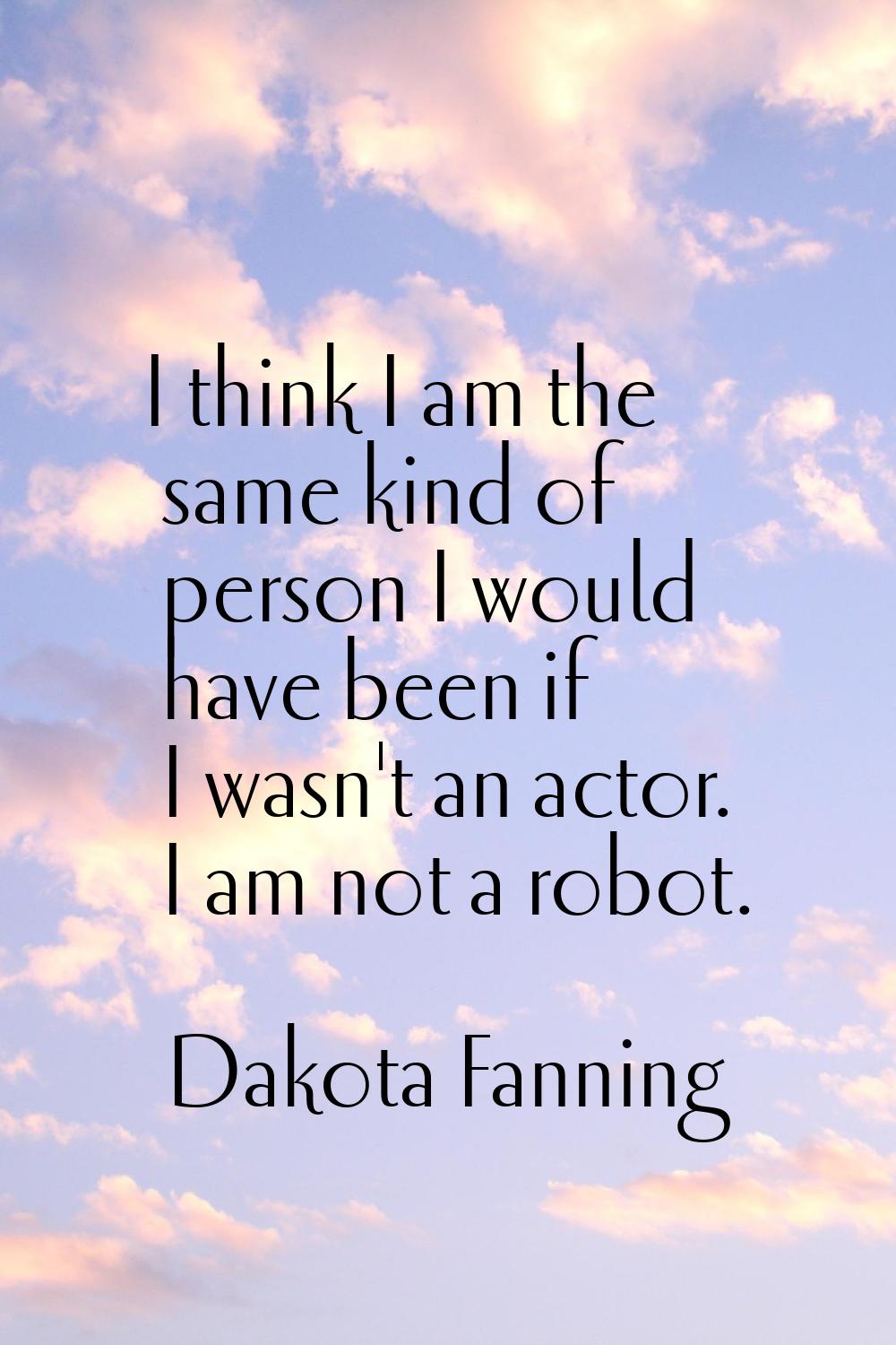 I think I am the same kind of person I would have been if I wasn't an actor. I am not a robot.