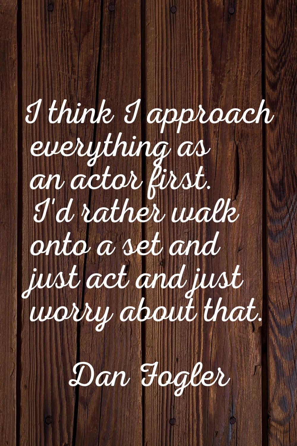 I think I approach everything as an actor first. I'd rather walk onto a set and just act and just w