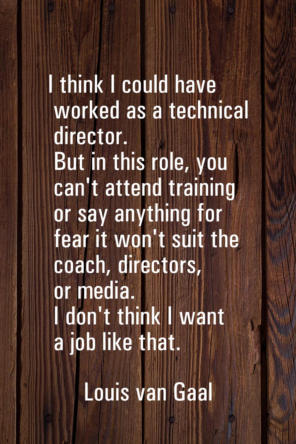 I think I could have worked as a technical director. But in this role, you can't attend training or