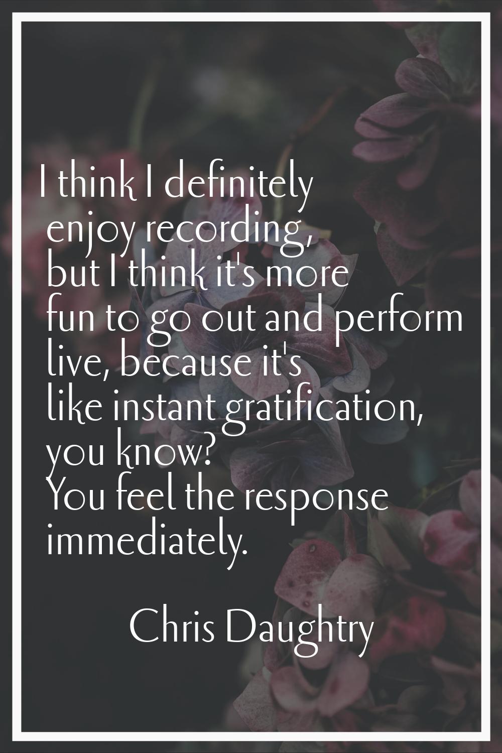 I think I definitely enjoy recording, but I think it's more fun to go out and perform live, because