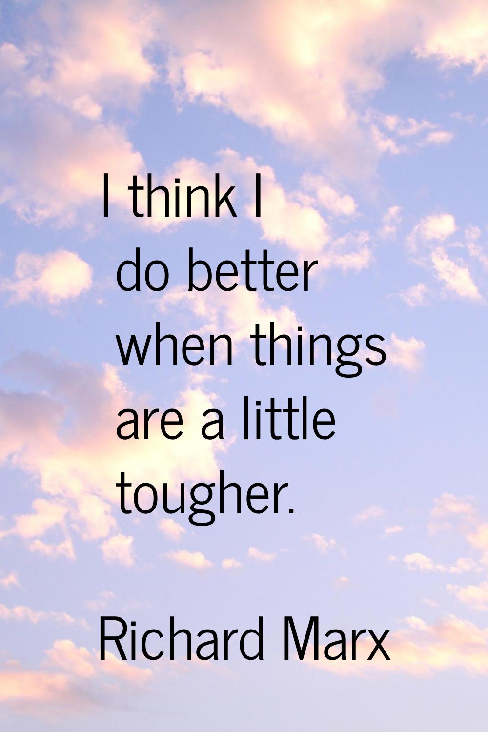 I think I do better when things are a little tougher.