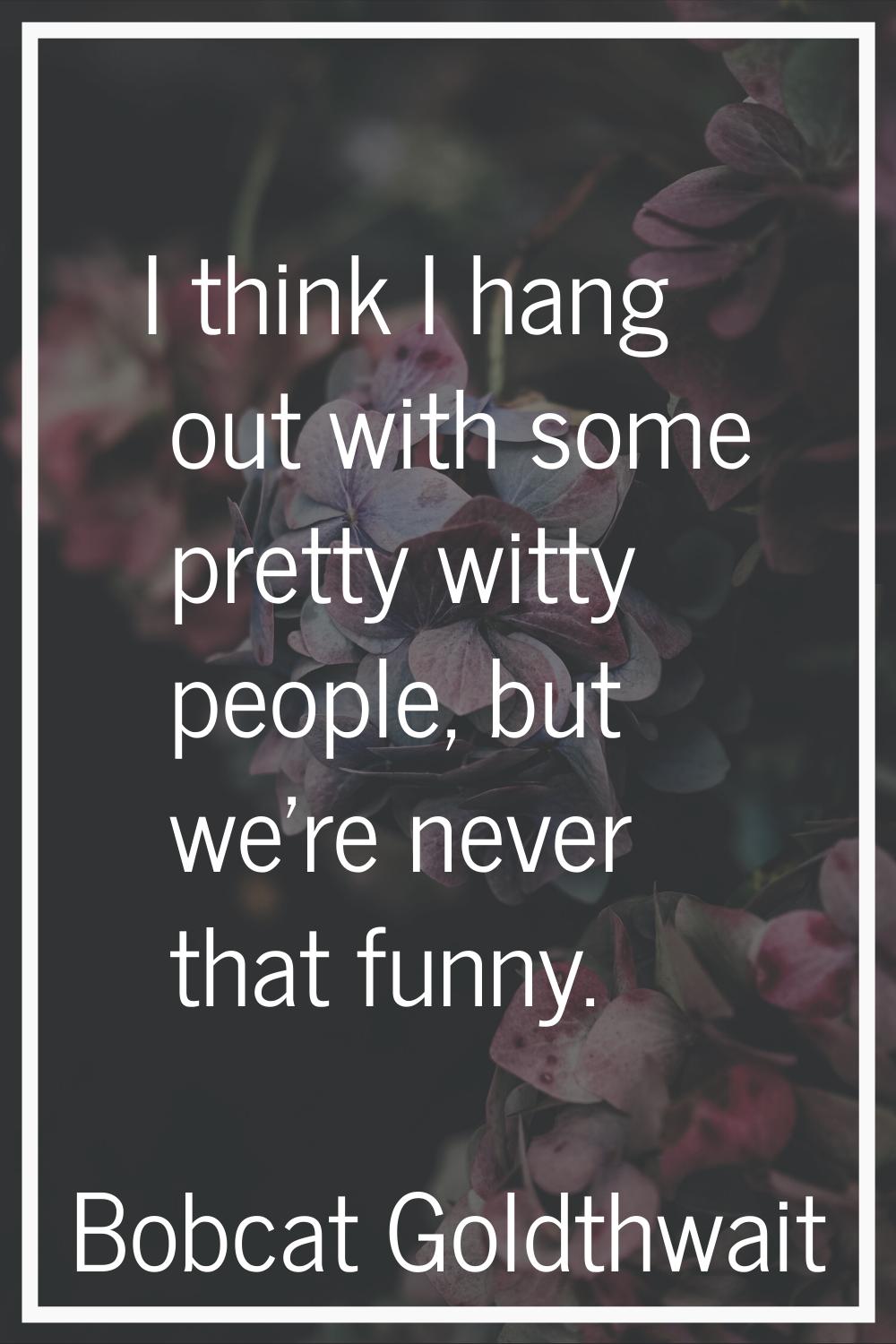 I think I hang out with some pretty witty people, but we're never that funny.