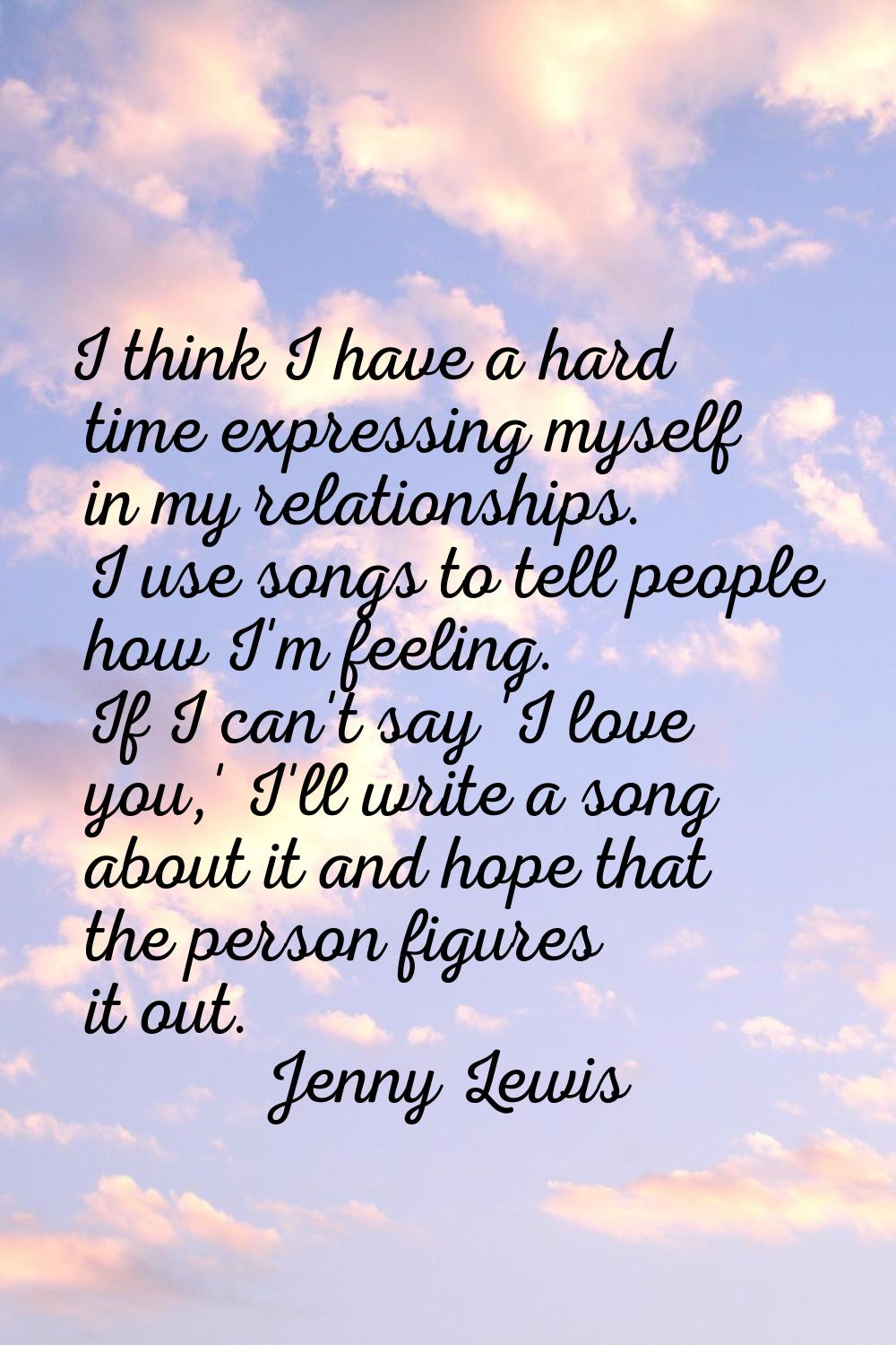 I think I have a hard time expressing myself in my relationships. I use songs to tell people how I'