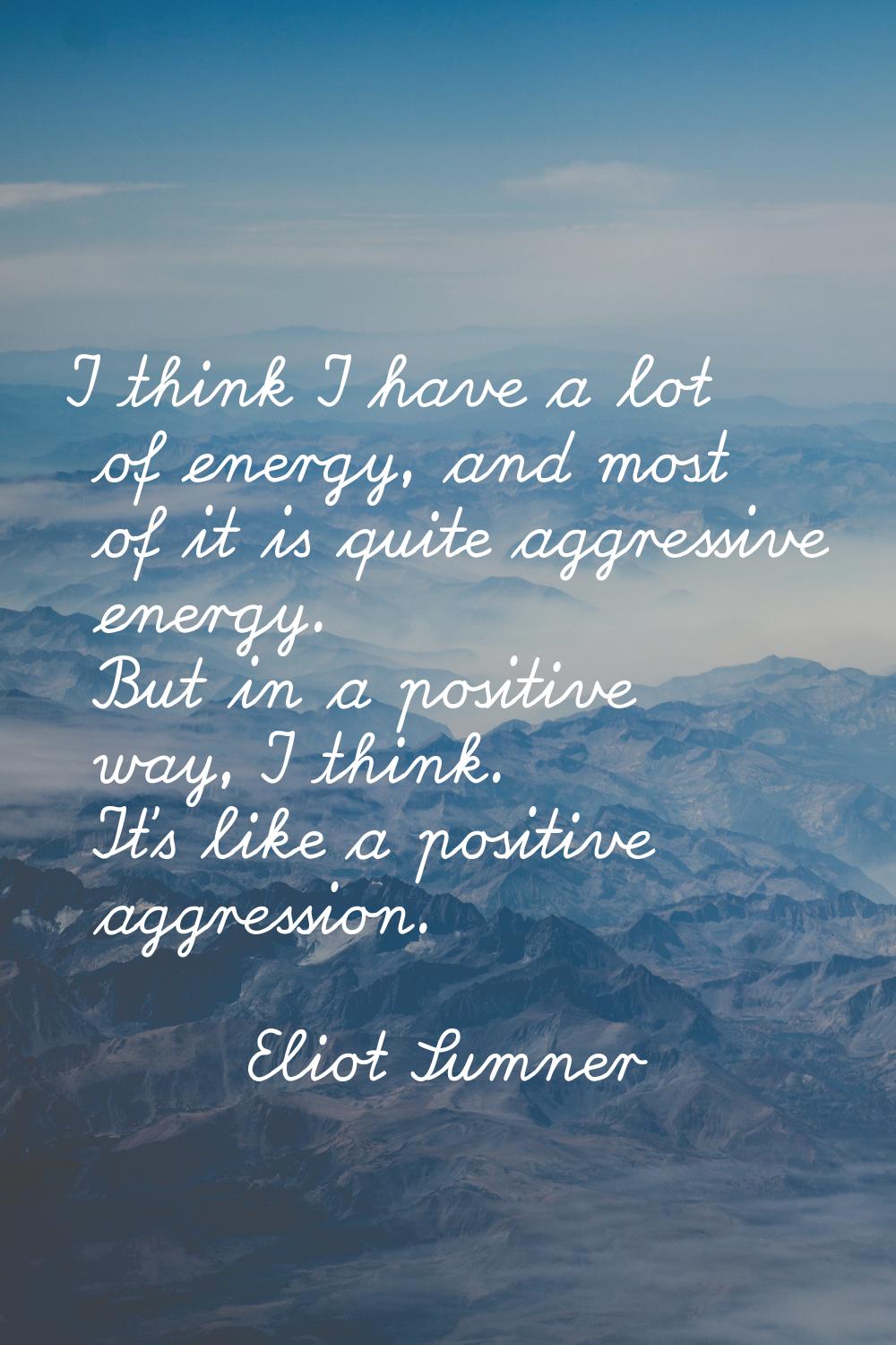 I think I have a lot of energy, and most of it is quite aggressive energy. But in a positive way, I