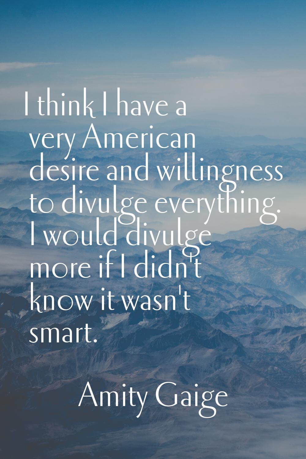 I think I have a very American desire and willingness to divulge everything. I would divulge more i