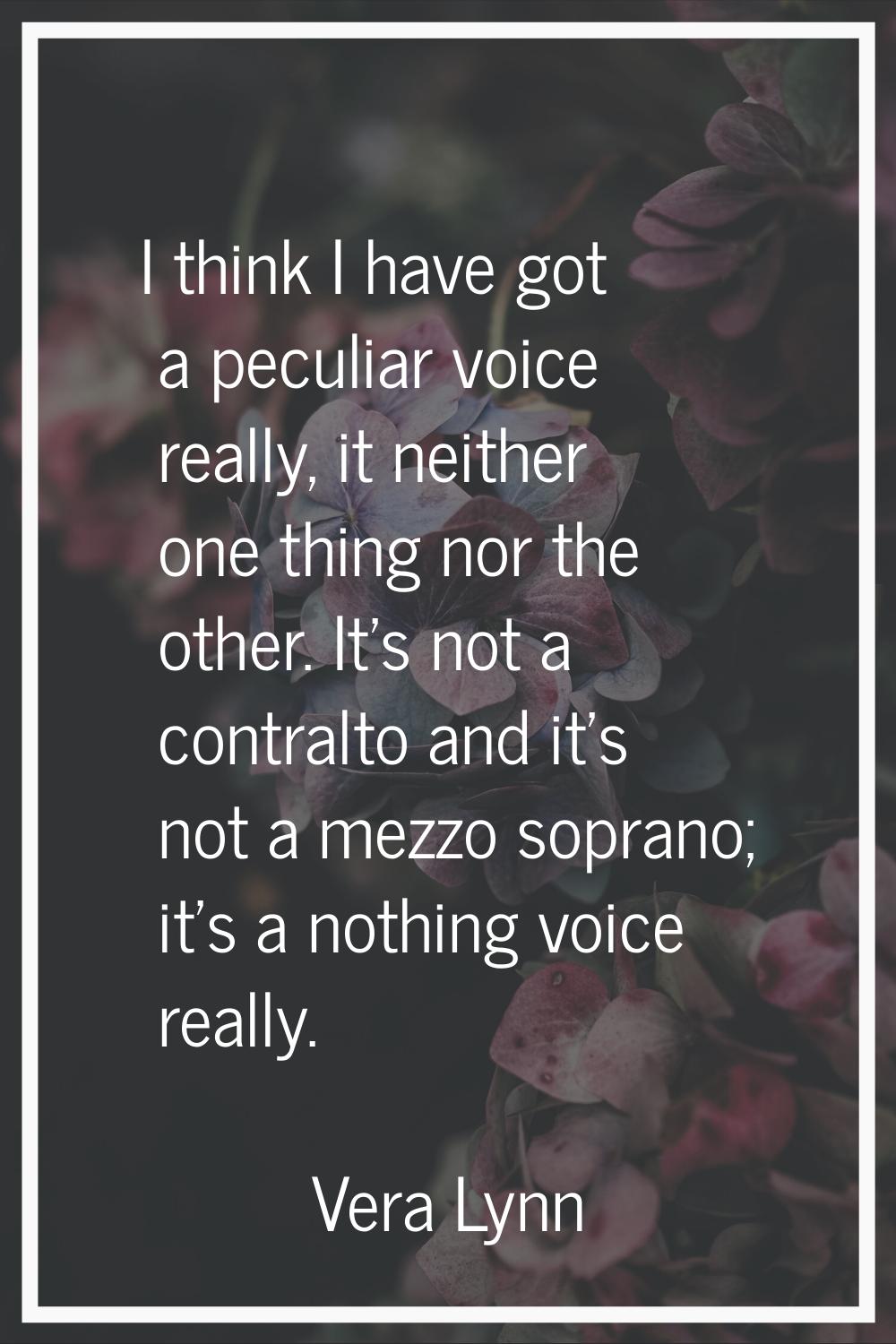 I think I have got a peculiar voice really, it neither one thing nor the other. It's not a contralt
